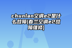 chunlan空调e2是什么故障(春兰空调e2故障维修)
